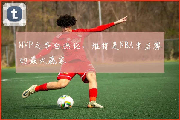 MVP之争白热化，谁将是NBA季后赛的最大赢家