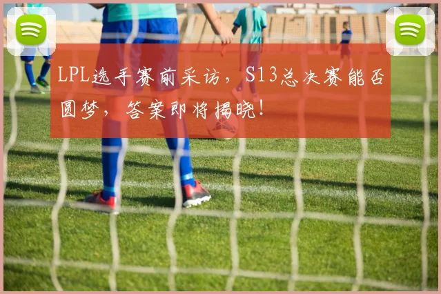 LPL选手赛前采访，S13总决赛能否圆梦，答案即将揭晓！