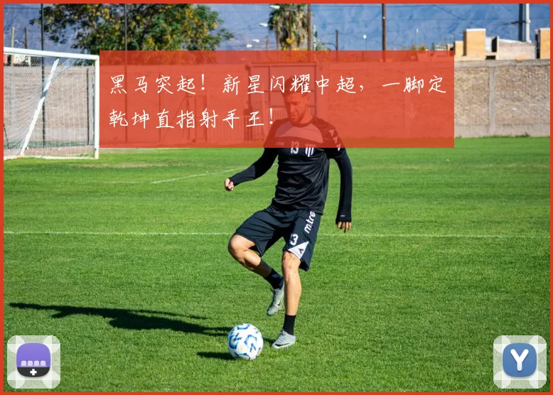 黑马突起!新星闪耀中超,一脚定乾坤直指射手王!
