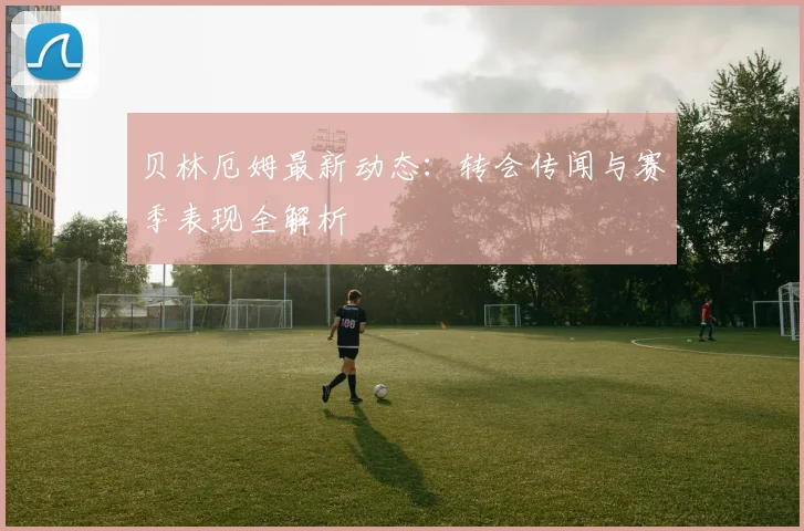 贝林厄姆最新动态：转会传闻与赛季表现全解析
