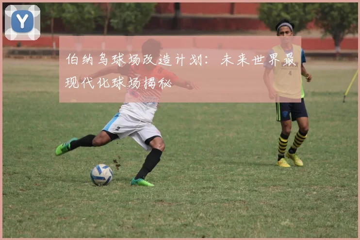 伯纳乌球场改造计划：未来世界最现代化球场揭秘